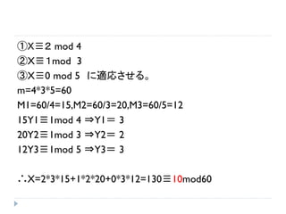 ①Ｘ≡２ mod 4
②X≡１mod 3
③X≡0 mod 5 に適応させる。
m=4*3*5=60
M1=60/4=15,M2=60/3=20,M3=60/5=12
15Y1≡1mod 4 ⇒Y1＝ 3
20Y2≡1mod 3 ⇒Y2＝ 2
12Y3≡1mod 5 ⇒Y3＝ 3
∴X=2*3*15+1*2*20+0*3*12=130≡10mod60
 