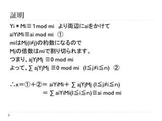 証明
Yi＊Mi≡１mod mi より両辺にaiをかけて
aiYiMi≡ai mod mi ①
miはMｊ(i≠j)の約数になるので
Mｊの倍数はmiで割り切られます。
つまり、ajYjMj ≡0 mod mi
よって、∑ ajYjMj ≡0 mod mi (I≦ｊ≠i≦ｎ) ②
∴ｘ＝①＋②＝ aiYiMi＋ ∑ ajYjMj (I≦ｊ≠i≦ｎ)
＝ ∑ aiYiMi(I≦i≦ｎ)≡ai mod mi
 