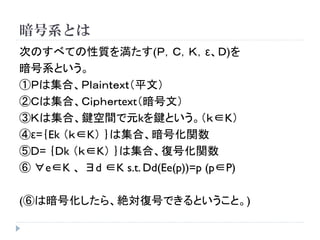 暗号系とは
次のすべての性質を満たす(Ｐ，Ｃ，Ｋ，ε、Ｄ)を
暗号系という。
①Ｐは集合、Ｐｌａｉｎｔｅｘｔ（平文）
②Ｃは集合、Ｃｉｐｈｅｒtext（暗号文）
③Ｋは集合、鍵空間で元kを鍵という。（ｋ∈K）
④ε=｛Ek （ｋ∈K） ｝は集合、暗号化関数
⑤D= ｛Dk （ｋ∈K） ｝は集合、復号化関数
⑥ ∀e∈K 、 ∃d ∈K s.t. Dd(Ee(p))=p (p∈P)
(⑥は暗号化したら、絶対復号できるということ。)
 