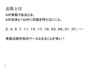 素数とは
Aが素数であるとは、
Aが自身と１以外に約数を持たないこと。
２，３，５，７，１１，１３，１７，１９，２３，２９、３１，３７、・・・
素数は暗号系のベースとなることが多い！
 
