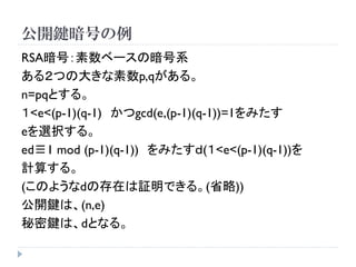 公開鍵暗号の例
RSA暗号：素数ベースの暗号系
ある２つの大きな素数p,qがある。
n=pqとする。
１<e<(p-1)(q-1) かつgcd(e,(p-1)(q-1))=1をみたす
eを選択する。
ed≡1 mod (p-1)(q-1)) をみたすｄ(１<e<(p-1)(q-1))を
計算する。
(このようなdの存在は証明できる。(省略))
公開鍵は、(n,e)
秘密鍵は、dとなる。
 