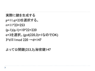 実際に鍵を生成する
p=11,q=23を選択する。
n=11*23=253
(p-1)(q-1)=10*22=220
e=3を選択。(gcd(220,3)=1なのでOK)
3*d≡1mod 220 →d=147
よって公開鍵(253,3),秘密鍵147
 