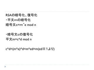 RSAの暗号化、復号化
・平文ｍの暗号化
暗号文ｃ=ｍ＾e mod n
・暗号文ｃの復号化
平文m=c^d mod n
c^d=(m^e)^d=m^ed=m(ed≡１より)
 
