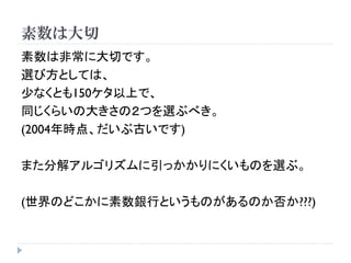 素数は大切
素数は非常に大切です。
選び方としては、
少なくとも150ケタ以上で、
同じくらいの大きさの２つを選ぶべき。
(2004年時点、だいぶ古いです)
また分解アルゴリズムに引っかかりにくいものを選ぶ。
(世界のどこかに素数銀行というものがあるのか否か???)
 