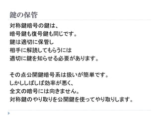 鍵の保管
対称鍵暗号の鍵は、
暗号鍵も復号鍵も同じです。
鍵は適切に保管し
相手に解読してもらうには
適切に鍵を知らせる必要があります。
その点公開鍵暗号系は扱いが簡単です。
しかししばしば効率が悪く、
全文の暗号には向きません。
対称鍵のやり取りを公開鍵を使ってやり取りします。
 