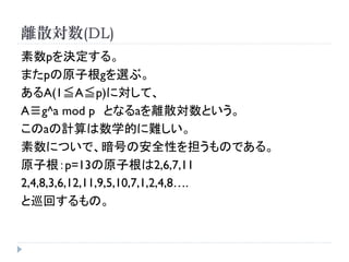 離散対数(DL)
素数pを決定する。
またpの原子根gを選ぶ。
あるA(1≦A≦p)に対して、
A≡g^a mod p となるaを離散対数という。
このaの計算は数学的に難しい。
素数についで、暗号の安全性を担うものである。
原子根：p=13の原子根は2,6,7,11
2,4,8,3,6,12,11,9,5,10,7,1,2,4,8….
と巡回するもの。
 