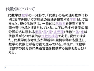 代数学について
代数学は数学の一分野で、「代数」 の名の通り数の代わ
りに文字を用いて方程式の解法を研究する学問として始
まった。現代代数学は、一般的に代数系を研究する学
問分野であると捉えられている。以下に示す代数学の諸
分野の名に現れる半群・群・環・多元環（代数）・体・束は
代数系がもつ代表的な代数的構造である。現代ではま
た、代数学的な考え方が解析学・幾何学等にも浸透し、
数学の代数化が各方面で進んでいる。ゆえに、代数学
は数学の諸分野に共通言語を提供する役割もあるとい
える。
 