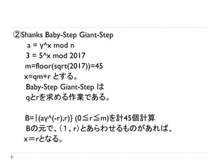 ②Shanks Baby-Step Giant-Step
a = γ^x mod n
3 = 5^x mod 2017
m=floor(sqrt(2017))=45
x=qm+r とする。
Baby-Step Giant-Step は
qとrを求める作業である。
B=｛(aγ^(-r),r)} (0≦r≦m)を計45個計算
Bの元で、（１、ｒ）とあらわせるものがあれば、
ｘ＝ｒとなる。
 