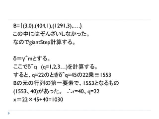 B=｛(3,0),(404,1),(1291,3),….}
この中にはぞんざいしなかった。
なのでgiantStep計算する。
δ＝γ＾mとする。
ここでδ＾ｑ (q=1,2,3…)を計算する。
すると、q=22のときδ＾q=45の22乗≡1553
Bの元の行列の第一要素で、1553となるもの
(1553、40)があった。 ∴ｒ=40、q=22
ｘ＝22×45+40=1030
 