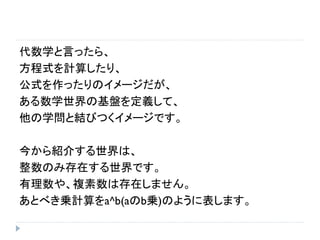 代数学と言ったら、
方程式を計算したり、
公式を作ったりのイメージだが、
ある数学世界の基盤を定義して、
他の学問と結びつくイメージです。
今から紹介する世界は、
整数のみ存在する世界です。
有理数や、複素数は存在しません。
あとべき乗計算をa^b(aのb乗)のように表します。
 