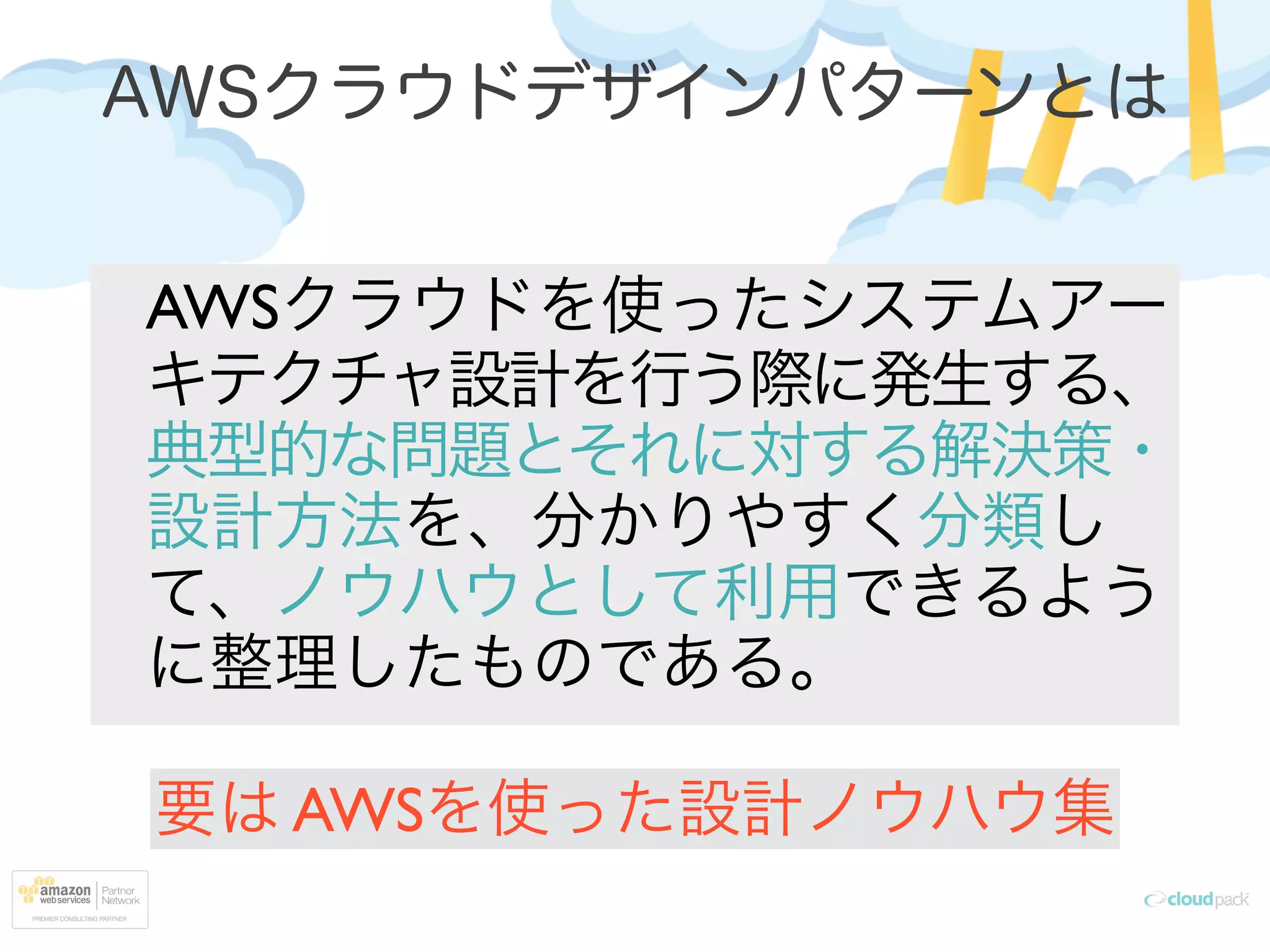 AWSクラウドデザインパターンとは
AWSクラウドを使ったシステムアー
キテクチャ設計を行う際に発生する、
典型的な問題とそれに対する解決策・
設計方法を、分かりやすく分類し
て、ノウハウとして利用できるよう
に整理したものである。
要は AWSを使った設計ノウハウ集
 