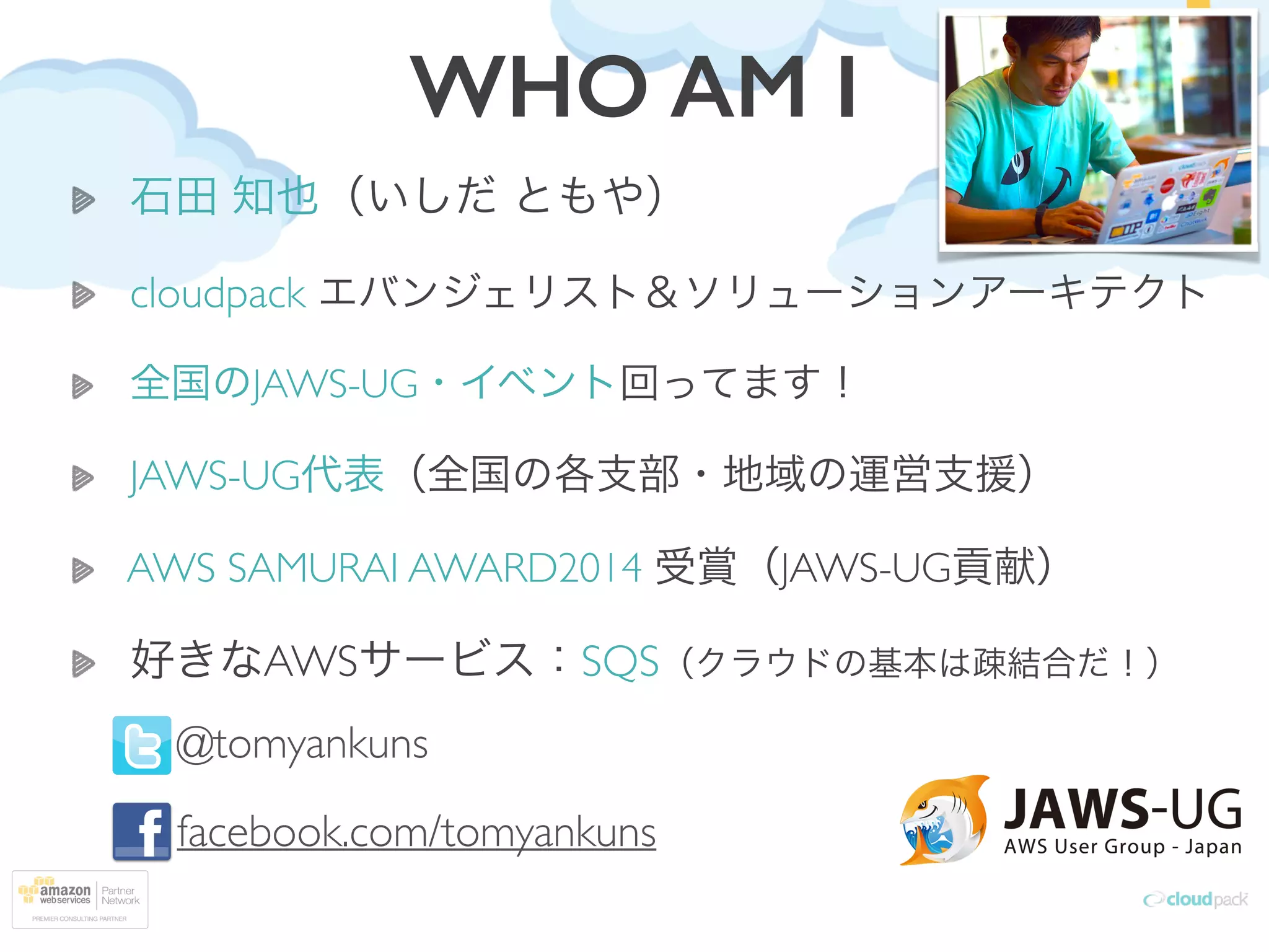 WHO AM I
石田 知也（いしだ ともや）	

cloudpack エバンジェリスト＆ソリューションアーキテクト	

全国のJAWS-UG・イベント回ってます！	

JAWS-UG代表（全国の各支部・地域の運営支援）	

AWS SAMURAI AWARD2014 受賞（JAWS-UG貢献）	

好きなAWSサービス：SQS（クラウドの基本は疎結合だ！）
@tomyankuns	

facebook.com/tomyankuns
 