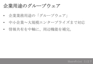 企業用途のグループウェア
• 企業業務用途の「グループウェア」
• 中小企業～大規模エンタープライズまで対応
• 情報共有を中軸に、周辺機能を補完。
SharePoint とは？
 