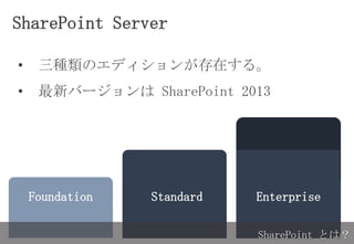 SharePoint Server
Foundation EnterpriseStandard
SharePoint とは？
• 三種類のエディションが存在する。
• 最新バージョンは SharePoint 2013
 