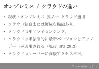 オンプレミス / クラウドの違い
• 現状：オンプレミス 製品→ クラウド適用
• クラウド独自または優位な機能あり。
• クラウドは年間ライセンシング。
• クラウドは半強制的に最新バージョンとアップ
デートが適用される（現行 SPS 2013）
• クラウドはサーバーに直接アクセス不可。
SharePoint とは？
 