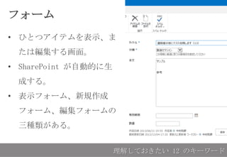 フォーム
• ひとつアイテムを表示、ま
たは編集する画面。
• SharePoint が自動的に生
成する。
• 表示フォーム、新規作成
フォーム、編集フォームの
三種類がある。
理解しておきたい 12 のキーワード
 