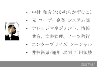 • 中村 和彦(なかむらかずひこ)
• 元 ユーザー企業 システム部
• ナレッジマネジメント、情報
共有、文書管理、ノーツ移行
• エンタープライズ ソーシャル
• 非技術系/運用 展開 活用領域
講演者紹介
 