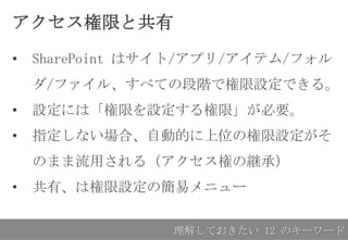 アクセス権限と共有
• SharePoint はサイト/アプリ/アイテム/フォル
ダ/ファイル、すべての段階で権限設定できる。
• 設定には「権限を設定する権限」が必要。
• 指定しない場合、自動的に上位の権限設定がそ
のまま流用される（アクセス権の継承）
• 共有、は権限設定の簡易メニュー
理解しておきたい 12 のキーワード
 