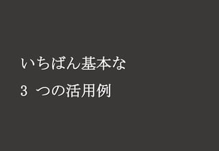 いちばん基本な
3 つの活用例
 