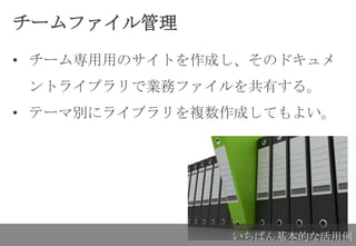 チームファイル管理
• チーム専用用のサイトを作成し、そのドキュメ
ントライブラリで業務ファイルを共有する。
• テーマ別にライブラリを複数作成してもよい。
いちばん基本的な活用例
 