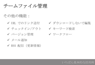 チームファイル管理
その他の機能：
いちばん基本的な活用例
 URL でのリンク送付
 チェックイン/アウト
 バージョン管理
 メール通知
 RSS 配信（更新情報）
 ダウンロードしないで編集
 キーワード検索
 ワークフロー
 