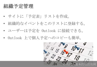 組織予定管理
• サイトに「予定表」リストを作成。
• 組織的なイベントをこのリストに登録する。
• ユーザーは予定を Outlook に接続できる。
• Outlook 上で個人予定へのコピーも簡単。
いちばん基本的な活用例
 