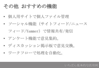 その他 おすすめの機能
• 個人用サイトで個人ファイル管理
• ソーシャル機能（サイトフィード/ニュース
フィード/Yammer）で情報共有/発信
• アンケート機能で意見集約。
• ディスカッション掲示板で意見交換。
• ワークフローで処理を自動化。
いちばん基本的な活用例
 