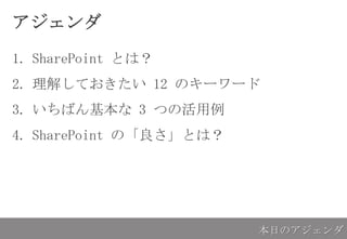 アジェンダ
1. SharePoint とは？
2. 理解しておきたい 12 のキーワード
3. いちばん基本な 3 つの活用例
4. SharePoint の「良さ」とは？
本日のアジェンダ
 