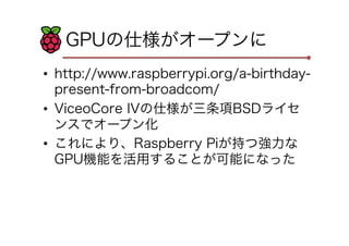 GPUの仕様がオープンに
•  http://www.raspberrypi.org/a-birthday-
present-from-broadcom/
•  ViceoCore IVの仕様が三条項BSDライセ
ンスでオープン化
•  これにより、Raspberry Piが持つ強力な
GPU機能を活用することが可能になった
 