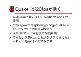 QuakeIIIが20fpsが動く
•  早速QuakeIIIをGPUに描画させるデモが
登場
•  http://www.raspberrypi.org/quake-iii-
bounty-we-have-a-winner/
•  フルHDで20fps前後で描画可能
•  ライセンス的なところがクリアできてない
けれど一応今日デモできます
 