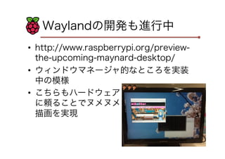 Waylandの開発も進行中
•  http://www.raspberrypi.org/preview-
the-upcoming-maynard-desktop/
•  ウィンドウマネージャ的なところを実装
中の模様
•  こちらもハードウェア
に頼ることでヌメヌメ
描画を実現
 