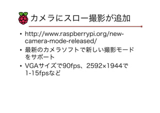 カメラにスロー撮影が追加
•  http://www.raspberrypi.org/new-
camera-mode-released/
•  最新のカメラソフトで新しい撮影モード
をサポート
•  VGAサイズで90fps、2592 1944で
1-15fpsなど
 