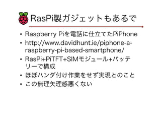 RasPi製ガジェットもあるで
•  Raspberry Piを電話に仕立てたPiPhone
•  http://www.davidhunt.ie/piphone-a-
raspberry-pi-based-smartphone/
•  RasPi+PiTFT+SIMモジュール+バッテ
リーで構成
•  ほぼハンダ付け作業をせず実現とのこと
•  この無理矢理感悪くない
 
