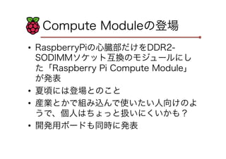 Compute Moduleの登場
•  RaspberryPiの心臓部だけをDDR2-
SODIMMソケット互換のモジュールにし
た「Raspberry Pi Compute Module」
が発表
•  夏頃には登場とのこと
•  産業とかで組み込んで使いたい人向けのよ
うで、個人はちょっと扱いにくいかも？
•  開発用ボードも同時に発表
 