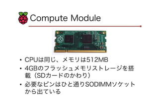 Compute Module
•  CPUは同じ、メモリは512MB
•  4GBのフラッシュメモリストレージを搭
載（SDカードのかわり）
•  必要なピンはひと通りSODIMMソケット
から出ている
 