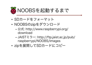 NOOBSを起動するまで
•  SDカードをフォーマット
•  NOOBSのzipをダウンロード
– 公式: http://www.raspberrypi.org/
download
– JAISTミラー: http://ftp.jaist.ac.jp/pub/
raspberrypi/NOOBS/images
•  zipを展開してSDカードにコピー
 