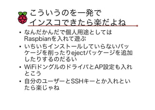 こういうのを一発で
インスコできたら楽だよね
•  なんだかんだで個人用途としては
Raspbianを入れて遊ぶ
•  いちいちインストールしていらないパッ
ケージを削ったりejectパッケージを追加
したりするのだるい
•  WiFiドングルのドライバとAP設定も入れ
とこう
•  自分のユーザーとSSHキーとか入れとい
たら楽じゃね
 