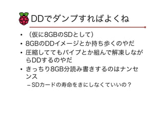 DDでダンプすればよくね
•  （仮に8GBのSDとして）
•  8GBのDDイメージとか持ち歩くのやだ
•  圧縮しててもパイプとか組んで解凍しなが
らDDするのやだ
•  きっちり8GB分読み書きするのはナンセ
ンス
– SDカードの寿命をきにしなくていいの？
 