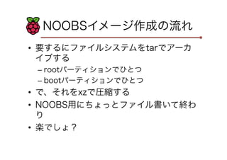 NOOBSイメージ作成の流れ
•  要するにファイルシステムをtarでアーカ
イブする
– rootパーティションでひとつ
– bootパーティションでひとつ
•  で、それをxzで圧縮する
•  NOOBS用にちょっとファイル書いて終わ
り
•  楽でしょ？
 