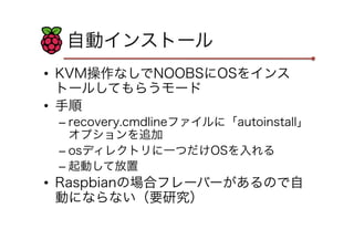 自動インストール
•  KVM操作なしでNOOBSにOSをインス
トールしてもらうモード
•  手順
– recovery.cmdlineファイルに「autoinstall」
オプションを追加
– osディレクトリに一つだけOSを入れる
– 起動して放置
•  Raspbianの場合フレーバーがあるので自
動にならない（要研究）
 
