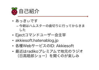 自己紹介
•  あっきぃです
– 今朝はハムスターの歯切りに行ってからきま
した
•  Ejectコマンドユーザー会主宰
•  akkiesoft.hatenablog.jp
•  各種WebサービスのID: Akkiesoft
•  最近はradikoプレミアムで地元のラジオ
（日高晤郎ショー）を聞くのが楽しみ
 