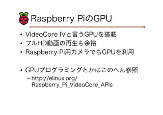 Raspberry PiのGPU
•  VideoCore IVと言うGPUを搭載
•  フルHD動画の再生も余裕
•  Raspberry Pi用カメラでもGPUを利用
•  GPUプログラミングとかはこのへん参照
– http://elinux.org/
Raspberry_Pi_VideoCore_APIs
 