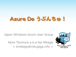 Azure De うぶんちゅ！
Japan Windows Azure User Group
Akira Tsumura a.k.a Kei Mikage
< kmikage@nikujaga.info >
 