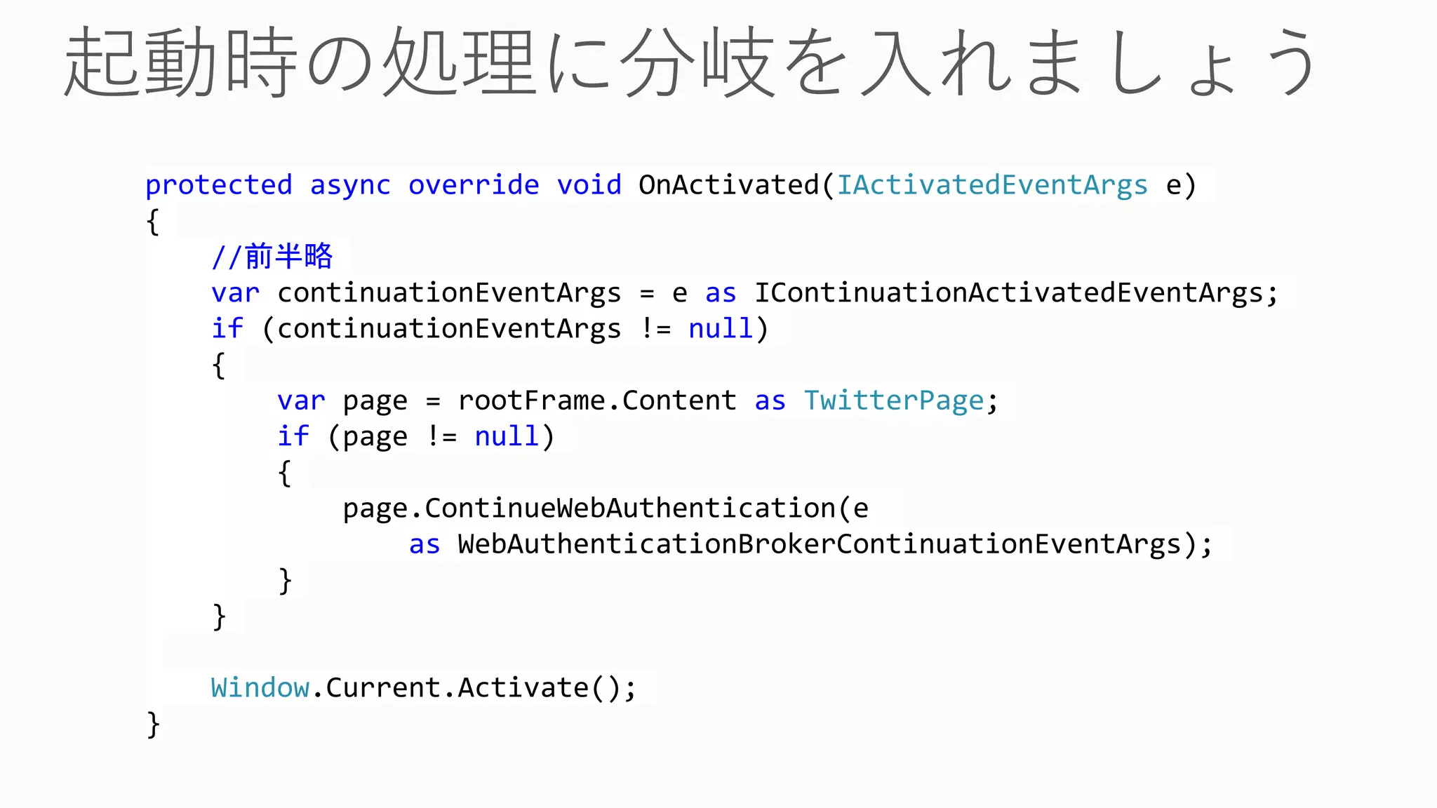 protected async override void OnActivated(IActivatedEventArgs e)
{
//前半略
var continuationEventArgs = e as IContinuationActivatedEventArgs;
if (continuationEventArgs != null)
{
var page = rootFrame.Content as TwitterPage;
if (page != null)
{
page.ContinueWebAuthentication(e
as WebAuthenticationBrokerContinuationEventArgs);
}
}
Window.Current.Activate();
}
 