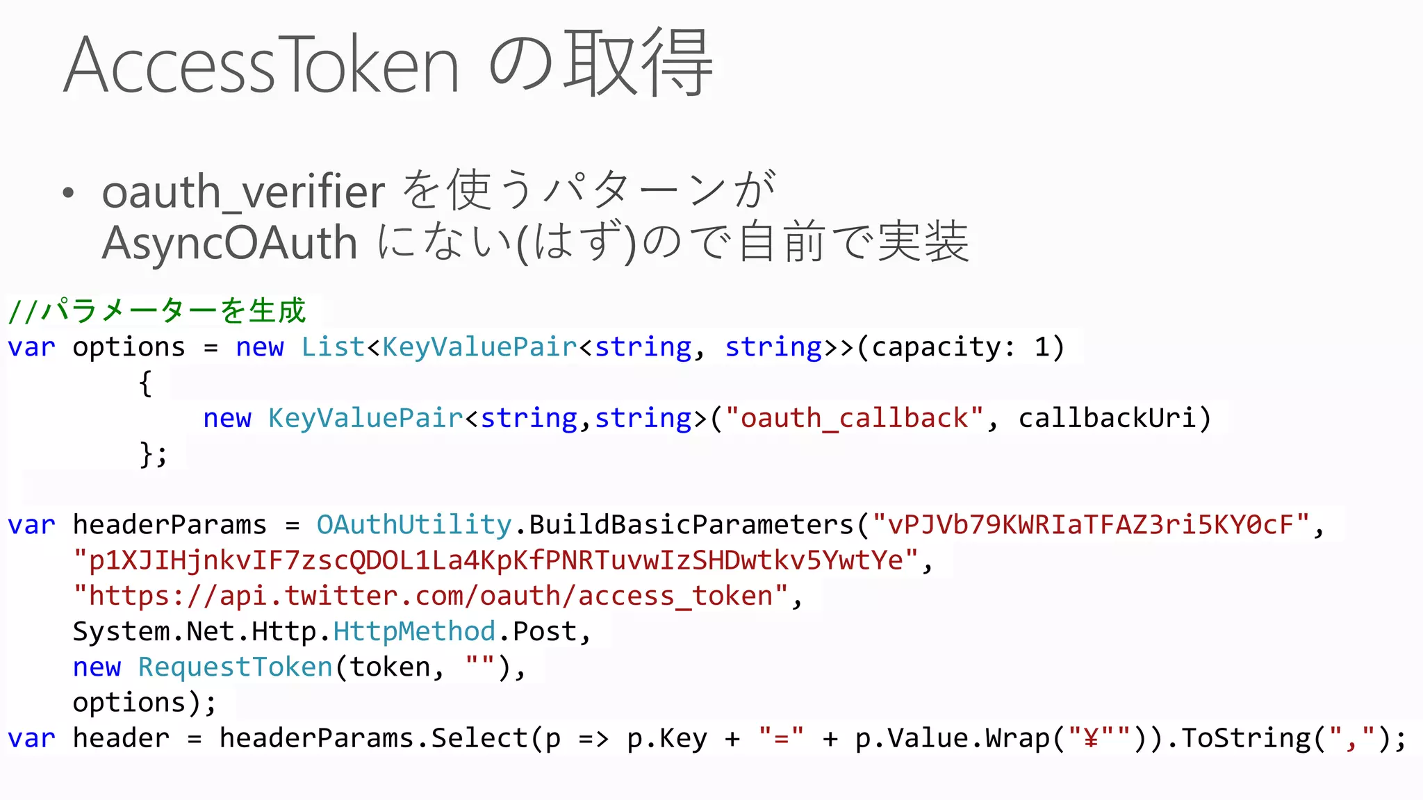 //パラメーターを生成
var options = new List<KeyValuePair<string, string>>(capacity: 1)
{
new KeyValuePair<string,string>("oauth_callback", callbackUri)
};
var headerParams = OAuthUtility.BuildBasicParameters("vPJVb79KWRIaTFAZ3ri5KY0cF",
"p1XJIHjnkvIF7zscQDOL1La4KpKfPNRTuvwIzSHDwtkv5YwtYe",
"https://api.twitter.com/oauth/access_token",
System.Net.Http.HttpMethod.Post,
new RequestToken(token, ""),
options);
var header = headerParams.Select(p => p.Key + "=" + p.Value.Wrap("¥"")).ToString(",");
 
