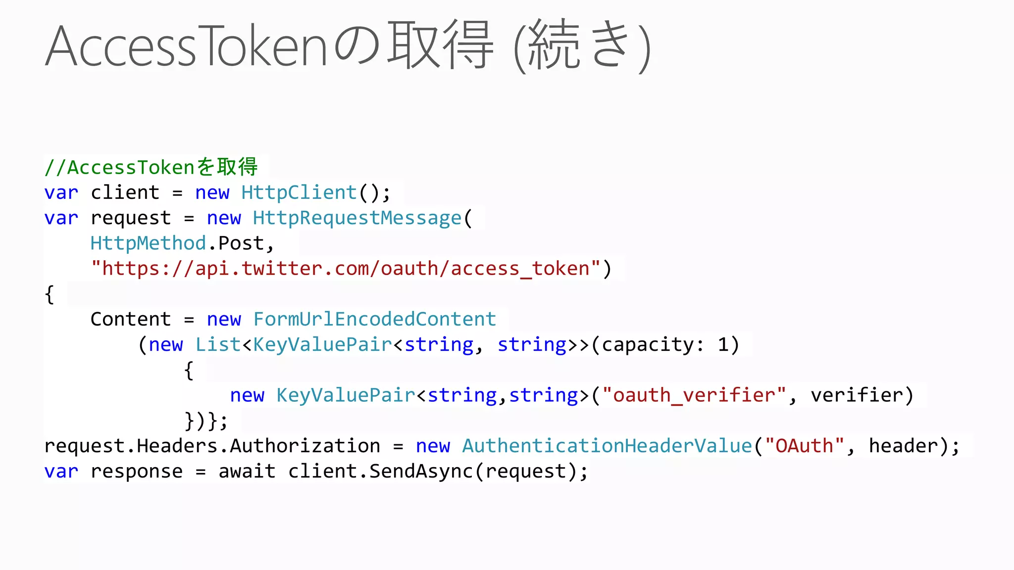 //AccessTokenを取得
var client = new HttpClient();
var request = new HttpRequestMessage(
HttpMethod.Post,
"https://api.twitter.com/oauth/access_token")
{
Content = new FormUrlEncodedContent
(new List<KeyValuePair<string, string>>(capacity: 1)
{
new KeyValuePair<string,string>("oauth_verifier", verifier)
})};
request.Headers.Authorization = new AuthenticationHeaderValue("OAuth", header);
var response = await client.SendAsync(request);
 