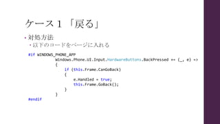 ケース１「戻る」
• 対処方法
 以下のコードをページに入れる
#if WINDOWS_PHONE_APP
Windows.Phone.UI.Input.HardwareButtons.BackPressed += (_, e) =>
{
if (this.Frame.CanGoBack)
{
e.Handled = true;
this.Frame.GoBack();
}
}
#endif
 