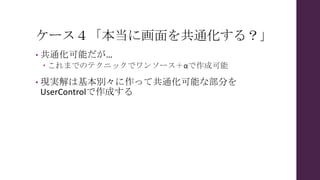 ケース４「本当に画面を共通化する？」
• 共通化可能だが…
 これまでのテクニックでワンソース＋αで作成可能
• 現実解は基本別々に作って共通化可能な部分を
UserControlで作成する
 