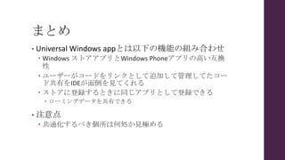 まとめ
• Universal Windows appとは以下の機能の組み合わせ
 Windows ストアアプリとWindows Phoneアプリの高い互換
性
 ユーザーがコードをリンクとして追加して管理してたコー
ド共有をIDEが面倒を見てくれる
 ストアに登録するときに同じアプリとして登録できる
 ローミングデータを共有できる
• 注意点
 共通化するべき個所は何処か見極める
 