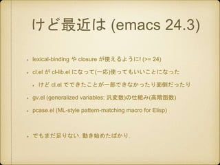 けど最近は (emacs 24.3)
lexical-binding や closure が使えるように! (>= 24)
cl.el が cl-lib.el になって(一応)使ってもいいことになった
けど cl.el でできたことが一部できな...